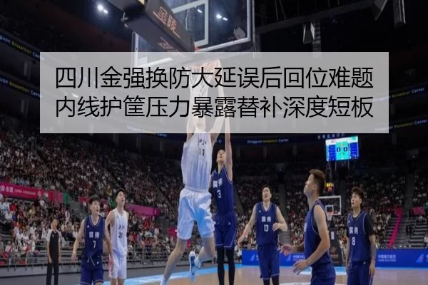 四川金强换防大延误后回位难题 内线护筐压力暴露替补深度短板